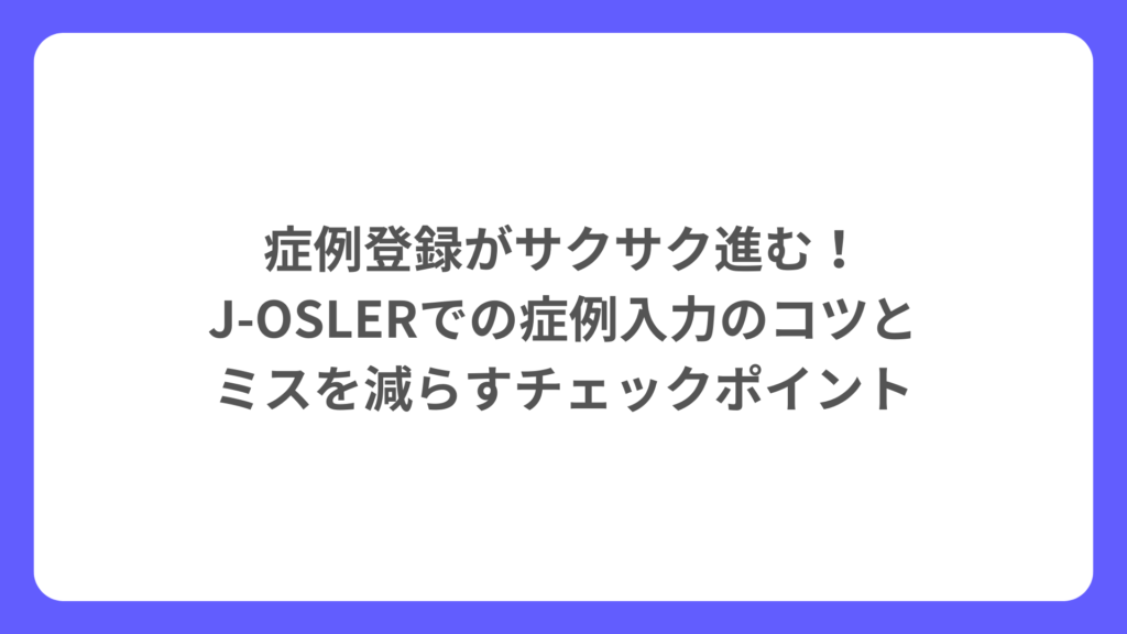 症例登録がサクサク進む！J‑OSLERでの症例入力のコツとミスを減らすチェックポイント